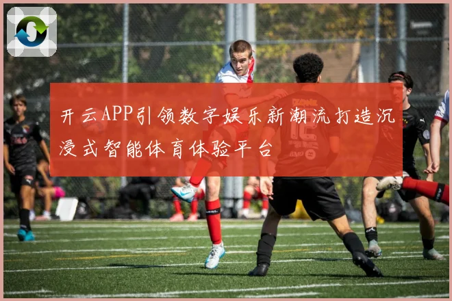 开云APP引领数字娱乐新潮流打造沉浸式智能体育体验平台