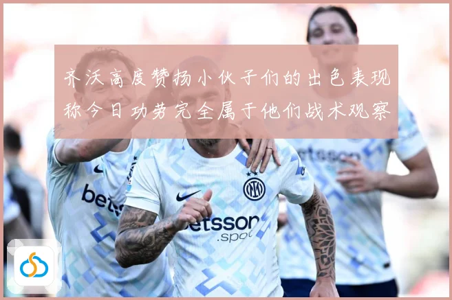 齐沃高度赞扬小伙子们的出色表现称今日功劳完全属于他们战术观察