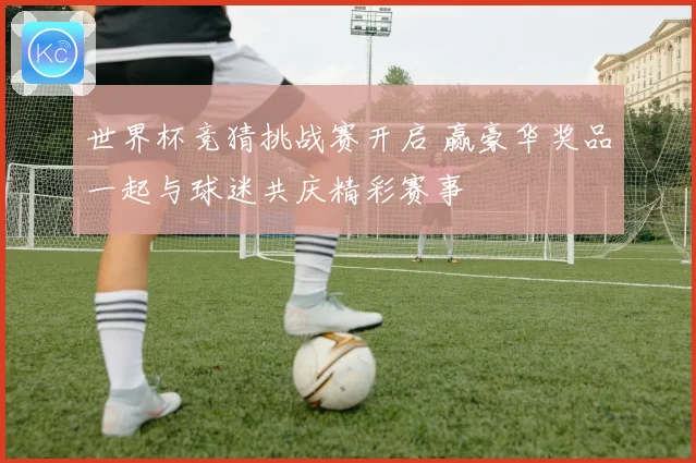 世界杯竞猜挑战赛开启 赢豪华奖品一起与球迷共庆精彩赛事