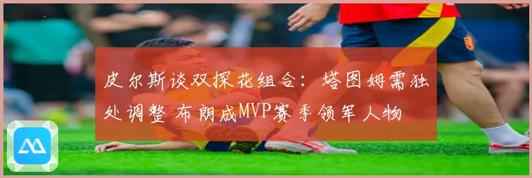 皮尔斯谈双探花组合：塔图姆需独处调整 布朗成MVP赛季领军人物