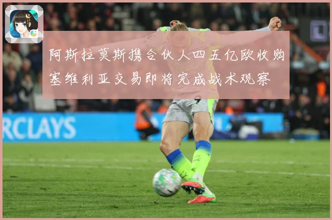 阿斯拉莫斯携合伙人四五亿欧收购塞维利亚交易即将完成战术观察