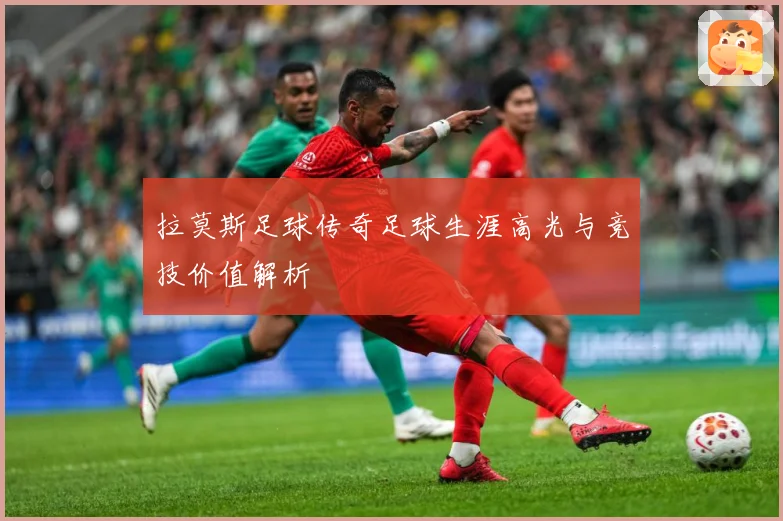 拉莫斯足球传奇足球生涯高光与竞技价值解析