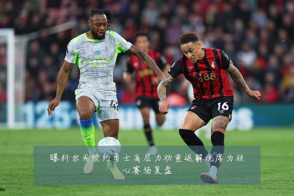 曝科尔或续约勇士高层力劝重返解说席为核心赛场复盘